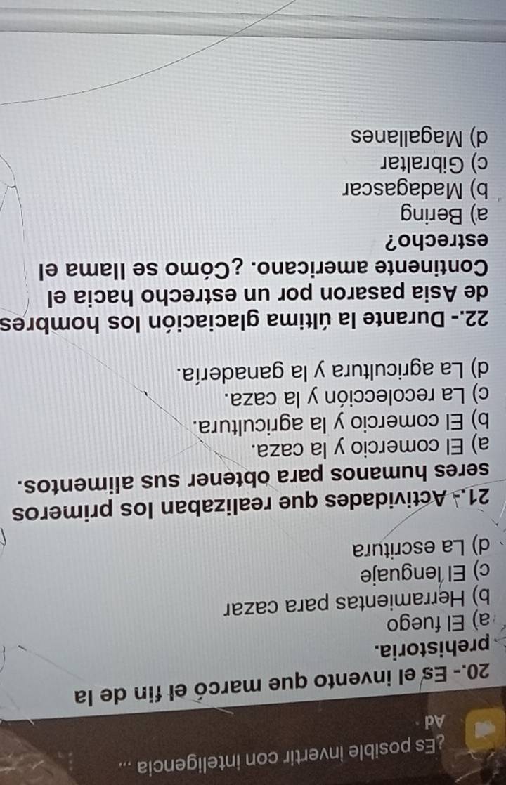 ¿Es posible invertir con inteligencia ...
Ad
20.- Es el invento que marcó el fin de la
prehistoria.
a) El fuego
b) Herramientas para cazar
c) El lenguaje
d) La escritura
21.- Actividades que realizaban los primeros
seres humanos para obtener sus alimentos.
a) El comercio y la caza.
b) El comercio y la agricultura.
c) La recolección y la caza.
d) La agricultura y la ganadería.
22.- Durante la última glaciación los hombres
de Asia pasaron por un estrecho hacia el
Continente americano. ¿Cómo se Ilama el
estrecho?
a) Bering
b) Madagascar
c) Gibraltar
d) Magallanes