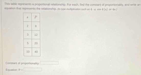 This table represents a proportional relationship. For each, find the constant of proportionality, and write an 
equation that represents the relationship. (to type multiplication such as 4 - α use 4(a) or 4a ) 
Constant of proportionality: □ 
Equation: P= □