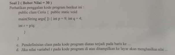 Soal 2 ( Bobot Nilai =30) 
Perhatikan penggalan kode program berikut ini : 
public class Ceria  public static void 
main(String args[ ])  int p=9; int q=4. 
int r= p/q; 
1 
 
c. Pendefinisian class pada kode program diatas terjadi pada baris ke .. 
d. Jika nilai variabel r pada kode program di atas ditampilkan ke layar akan menghasilkan nilai ...