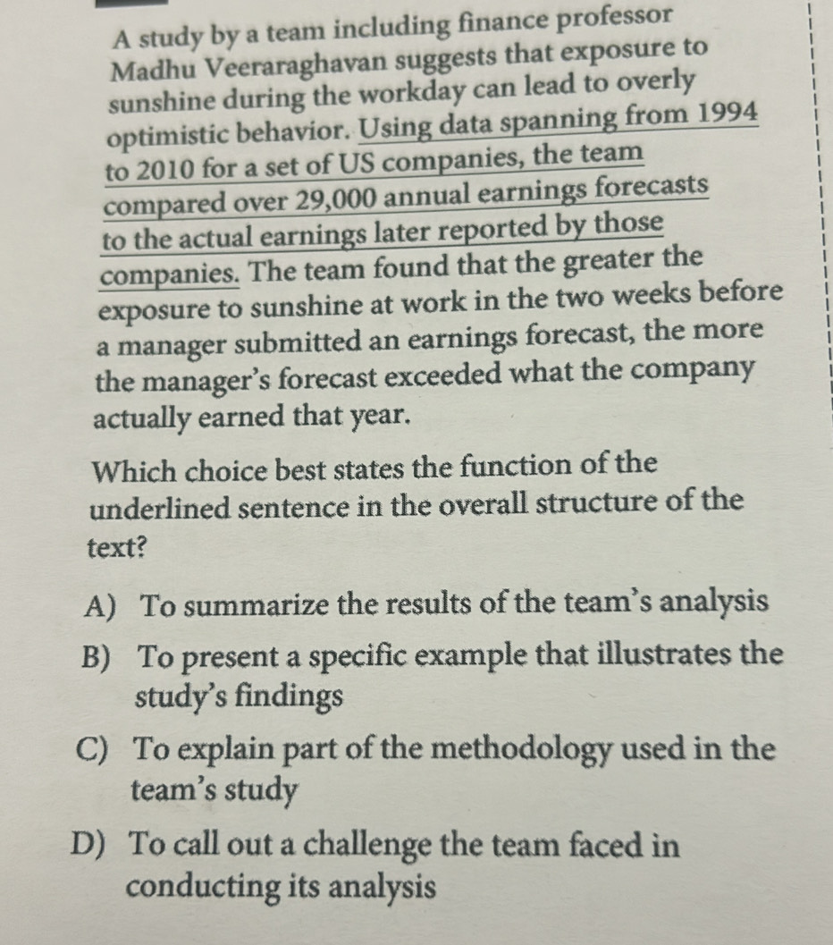 A study by a team including finance professor
Madhu Veeraraghavan suggests that exposure to
sunshine during the workday can lead to overly
optimistic behavior. Using data spanning from 1994
to 2010 for a set of US companies, the team
compared over 29,000 annual earnings forecasts
to the actual earnings later reported by those
companies. The team found that the greater the
exposure to sunshine at work in the two weeks before
a manager submitted an earnings forecast, the more
the manager’s forecast exceeded what the company
actually earned that year.
Which choice best states the function of the
underlined sentence in the overall structure of the
text?
A) To summarize the results of the team’s analysis
B) To present a specific example that illustrates the
study’s findings
C) To explain part of the methodology used in the
team’s study
D) To call out a challenge the team faced in
conducting its analysis