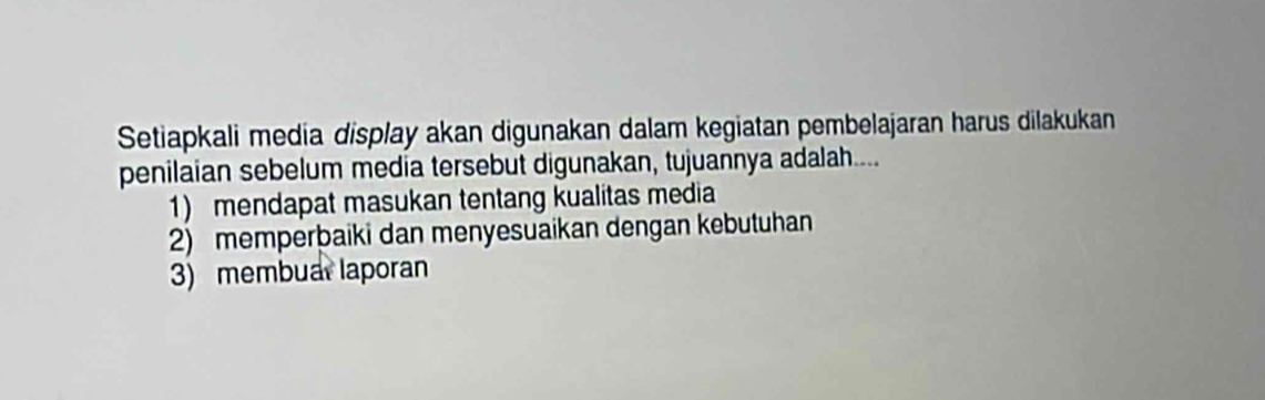 Setiapkali media display akan digunakan dalam kegiatan pembelajaran harus dilakukan 
penilaian sebelum media tersebut digunakan, tujuannya adalah.... 
1) mendapat masukan tentang kualitas media 
2) memperbaiki dan menyesuaikan dengan kebutuhan 
3) membual laporan