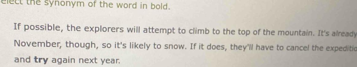 elect the synonym of the word in bold. 
If possible, the explorers will attempt to climb to the top of the mountain. It's already 
November, though, so it's likely to snow. If it does, they'll have to cancel the expeditic 
and try again next year.