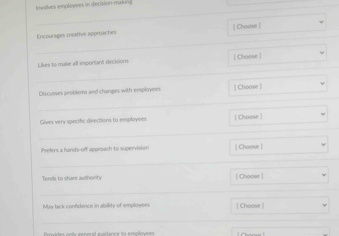 Involves employees in decision-making 
_ 
Encourages creative approaches [ Choose ] 
_ 
[ Choose ] 
Likes to make all important decisions 
_ 
Discusses problems and changes with employees [ Choose ] 
_ 
Gives very specific directions to employees [ Choose ] 
_ 
Prefers a hands-off approach to supervision [ Choose ] 
_ 
Tends to share authority [ Choose ] 
_ 
May lack confidence in ability of employees [ Choose ] 
_ 
Provides only general guidance to employees [ Choose ]