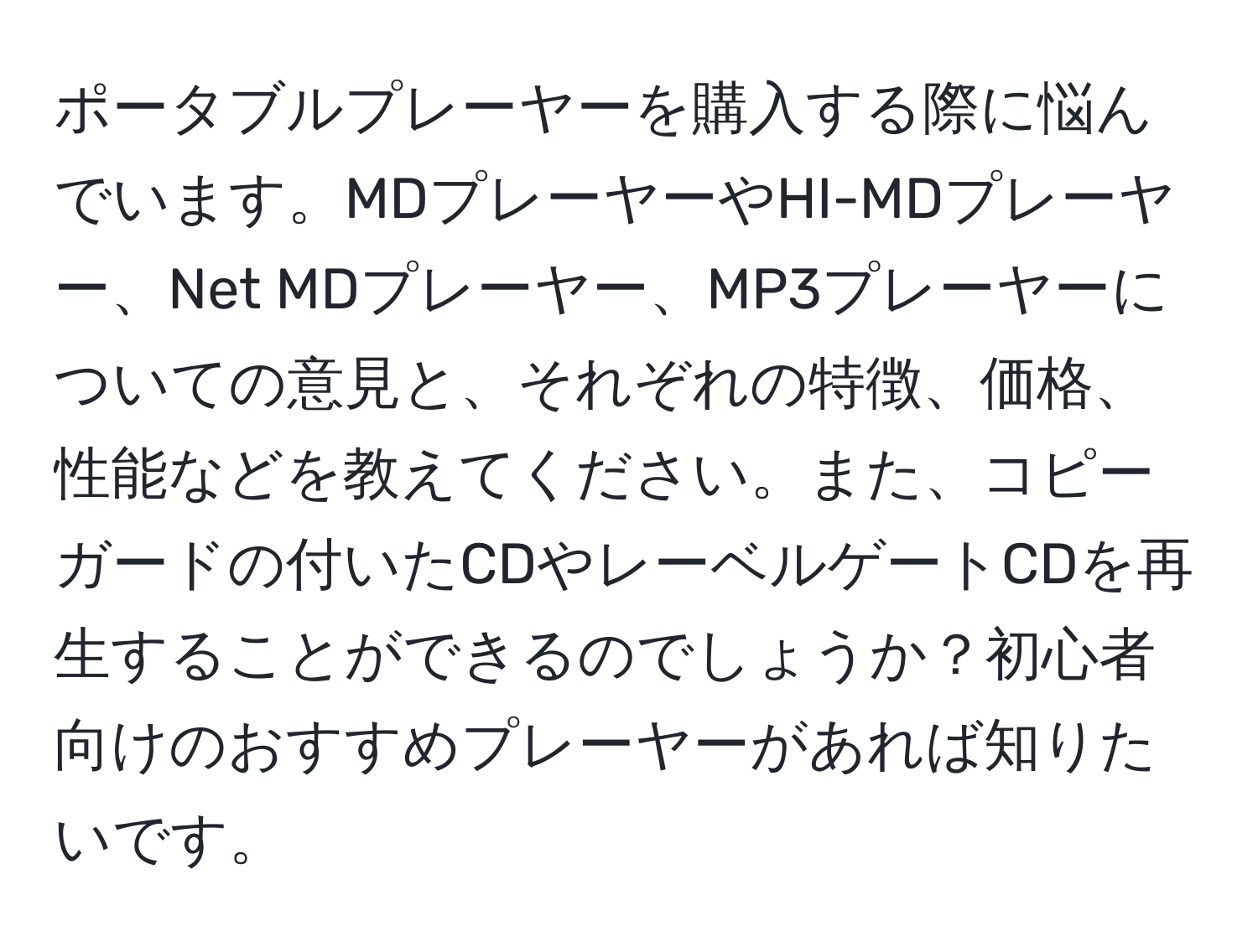 ポータブルプレーヤーを購入する際に悩んでいます。MDプレーヤーやHI-MDプレーヤー、Net MDプレーヤー、MP3プレーヤーについての意見と、それぞれの特徴、価格、性能などを教えてください。また、コピーガードの付いたCDやレーベルゲートCDを再生することができるのでしょうか？初心者向けのおすすめプレーヤーがあれば知りたいです。