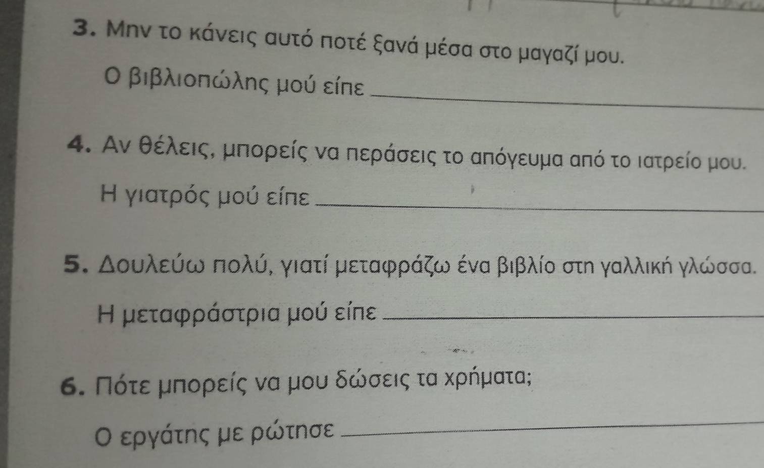 Μην το κάνεις αυτό ποτέ ξανά μέσα στο μαγαζί μου. 
_ 
Ο βιβλιοπώλης μού είπε 
4. Αν θέλειςΚ μπορείς να περάσεις το απόγευμα από το ιατρείο μου. 
Η γιατρός μού είπε_ 
5. Δουλεύω πολύ, γιατί μεταφράζω ένα βιβλίο στη γαλλική γλώσσα. 
Η μεταφράστρια μού είπε_ 
6. Πότεερμπορείς να μου δώσεις τα κρήματα; 
Ο εργάτης με ρώτησε 
_