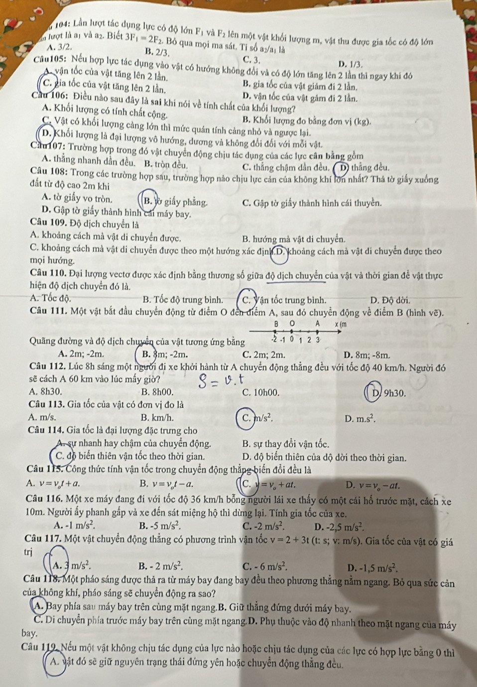 104: Lần lượt tác dụng lực có độ lớn F_1 và F_2 lên một vật khối lượng m, vật thu được gia tốc có độ lớn
In lượt là a1 và a2. Biết 3F_1=2F_2. Bỏ qua mọi ma sát. Ti số a₂/aị là
A. 3/2.
B. 2/3.
C. 3. D. 1/3.
Câu105: Nếu hợp lực tác dụng vào vật có hướng không đổi và có độ lớn tăng lên 2 lần thì ngay khí đó
A vận tốc của vật tăng lên 2 lần.
C. gia tốc của vật tăng lên 2 lần.
B. gia tốc của vật giám đi 2 lần.
D. vận tốc của vật gảm đi 2 lần.
Cầu 106: Điều nào sau đây là sai khi nói về tính chất của khối lượng?
A. Khối lượng có tính chất cộng.
B. Khối lượng đo bằng đơn vị (kg).
C. Vật có khối lượng càng lớn thì mức quán tính cảng nhỏ và ngược lại.
D. Khối lượng là đại lượng vô hướng, dương và không đổi đối với mỗi vật.
Cầu 107: Trường hợp trong đó vật chuyển động chịu tác dụng của các lực cân bằng gồm
A. thẳng nhanh dần đều. B. tròn đều.
C. thẳng chậm dần đều. D) thẳng đều.
Câu 108: Trong các trường hợp sau, trường hợp nảo chịu lực cản của không khí lớn nhất? Thả tờ giấy xuống
đất từ độ cao 2m khi
A. tờ giấy vo tròn. B. lờ giấy phẳng. C. Gập tờ giấy thành hình cái thuyền.
D. Gập tờ giấy thành hình cái máy bay.
Câu 109. Độ dịch chuyển là
A. khoảng cách mà vật di chuyển được. B. hướng mà vật di chuyển.
C. khoảng cách mà vật di chuyển được theo một hướng xác định.D. khoảng cách mà vật di chuyển được theo
mọi hướng.
Câu 110. Đại lượng vectơ được xác định bằng thương số giữa độ dịch chuyển của vật và thời gian đề vật thực
hiện độ dịch chuyển đó là.
A. Tốc độ. B. Tốc độ trung bình. C. Vận tốc trung bình. D. Độ dời.
Câu 111. Một vật bắt đầu chuyền động từ điểm O đến điểm A, sau đó chuyền động về điểm B (hình vẽ).
B O A x (m
Quãng đường và độ dịch chuyển của vật tương ứng bằng -2 -1 0 1 2 3
A. 2m; -2m. B. 8m; -2m. C. 2m; 2m. D. 8m; -8m.
Câu 112. Lúc 8h sáng một người đị xe khởi hành từ A chuyển động thẳng đều với tốc độ 40 km/h. Người đó
sẽ cách A 60 km vào lúc mấy giờ?
A. 8h30. B. 8h00. C. 10h00. D. 9h30.
Câu 113. Gia tốc của vật có đơn vị đo là
A. m/s. B. km/h. C. n/s^2. D. m.s^2.
Câu 114. Gia tốc là đại lượng đặc trưng cho
sự nhanh hay chậm của chuyển động. B. sự thay đổi vận tốc.
C. độ biến thiên vận tốc theo thời gian. D. độ biến thiên của dộ dời theo thời gian.
Câu 115. Công thức tính vận tốc trong chuyển động thẳng biến đổi đều là
A. v=v_ot+a. B. v=v_ot-a. C. =v_o+at. D. v=v_o-at.
Câu 116. Một xe máy đang đi với tốc độ 36 km/h bỗng người lái xe thấy có một cái hố trước mặt, cách xe
10m. Người ấy phanh gấp và xe đến sát miệng hộ thì dừng lại. Tính gia tốc của xe.
A. -1m/s^2. B. -5m/s^2. C. -2m/s^2. D. -2,5m/s^2.
Câu 117. Một vật chuyển động thẳng có phương trình vận tốc v=2+3t (t: s; v: m/s). Gia tốc của vật có giá
trj
A.  3 m/s^2. B. -2m/s^2. C. -6m/s^2. D. -1,5m/s^2.
Câu 118. Một pháo sáng được thả ra từ máy bay đang bay đều theo phương thẳng nằm ngang. Bỏ qua sức cản
của không khí, pháo sáng sẽ chuyển động ra sao?
A. Bay phía sau máy bay trên cùng mặt ngang.B. Giữ thẳng đứng dưới máy bay.
C. Di chuyển phía trước máy bay trên cùng mặt ngang.D. Phụ thuộc vào độ nhanh theo mặt ngang của máy
bay.
Cầu 119. Nếu một vật không chịu tác dụng của lực nào hoặc chịu tác dụng của các lực có hợp lực bằng 0 thì
A. vật đó sẽ giữ nguyên trạng thái đứng yên hoặc chuyển động thẳng đều.