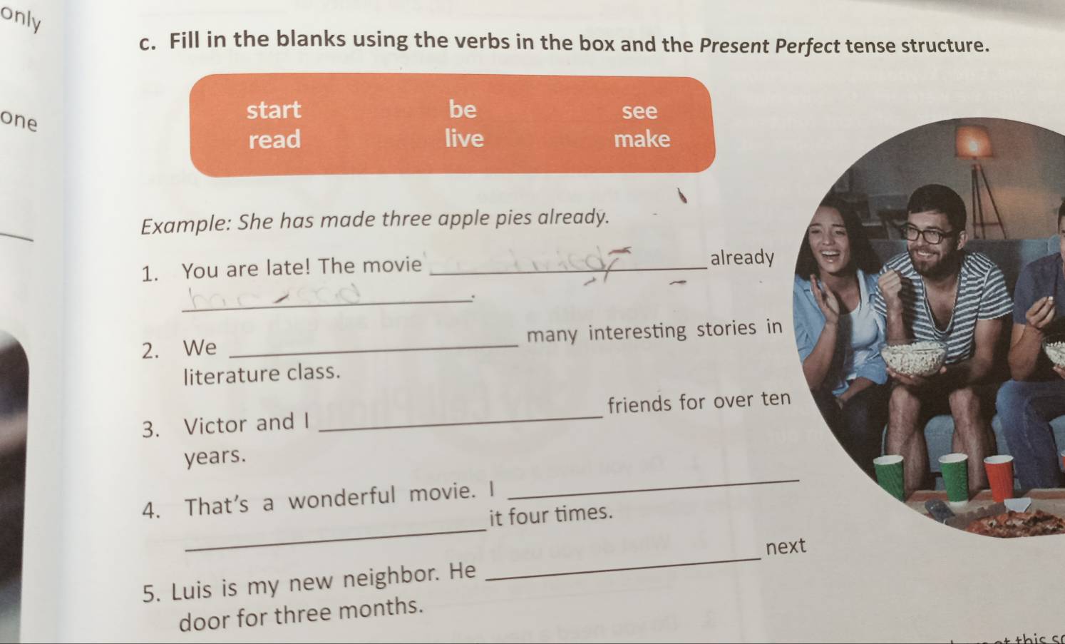 only 
c. Fill in the blanks using the verbs in the box and the Present Perfect tense structure. 
one 
start be see 
read live make 
_ 
Example: She has made three apple pies already. 
1. You are late! The movie_ 
already 
_. 
2. We _many interesting stories in 
literature class. 
3. Victor and I _friends for over ten 
_ 
years. 
_ 
4. That's a wonderful movie. I 
it four times. 
nex 
5. Luis is my new neighbor. He 
_ 
door for three months.