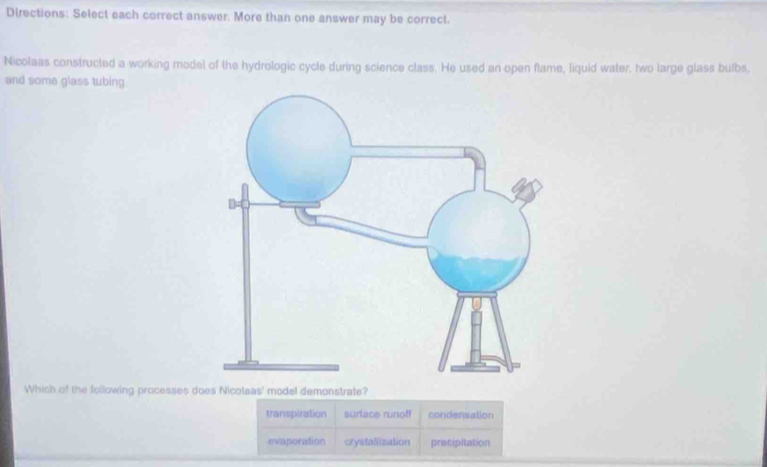 Directions: Select each correct answer. More than one answer may be correct.
Nicolaas constructed a working model of the hydrologic cycle during science class. He used an open flame, liquid water, two large glass bulbs,
and some glass tubing.
Which of the following processes does Nicolaas' model demonstrate?
transpiration surface runoff condensation
evaporation crystallization precipitation