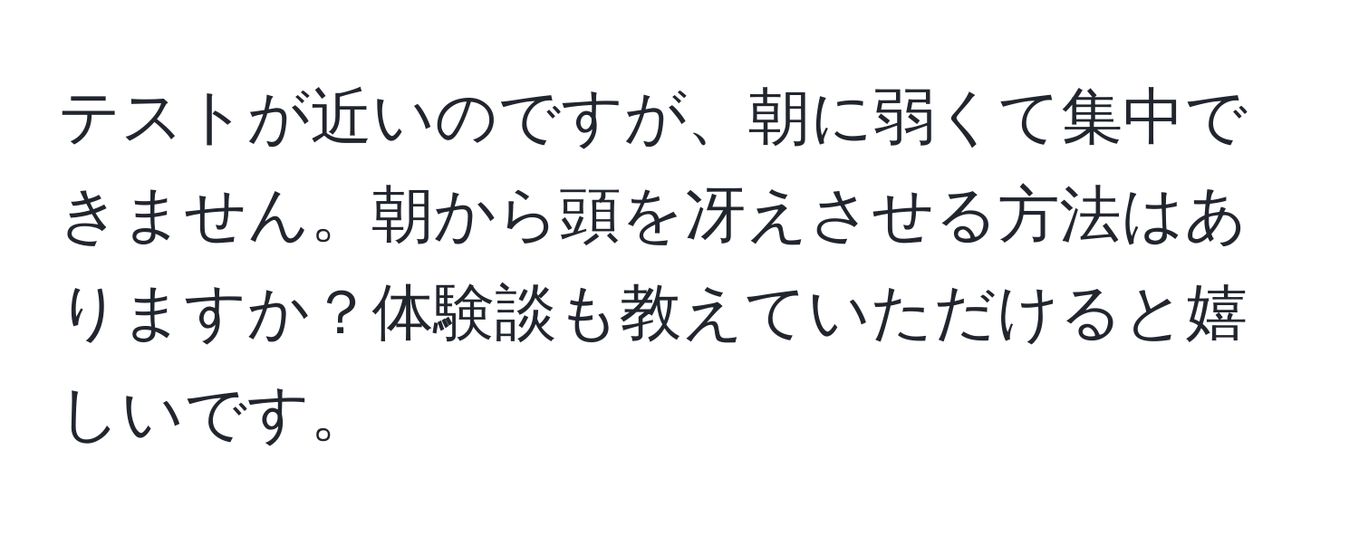 テストが近いのですが、朝に弱くて集中できません。朝から頭を冴えさせる方法はありますか？体験談も教えていただけると嬉しいです。