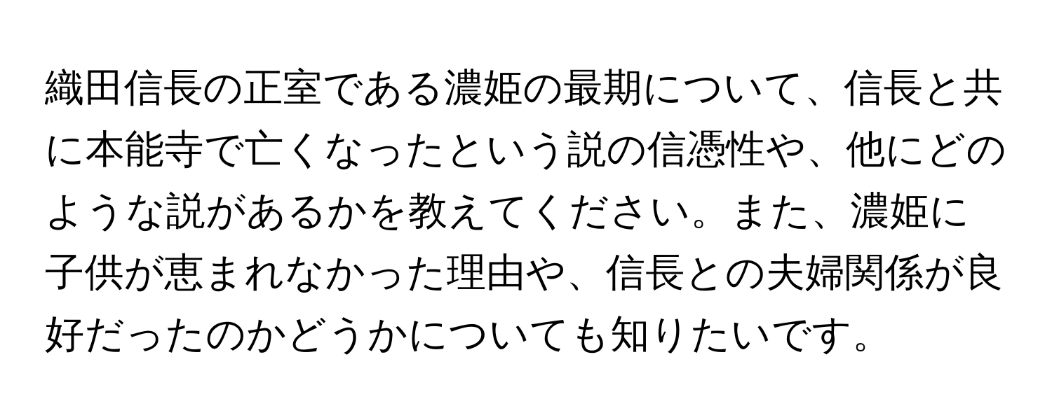 織田信長の正室である濃姫の最期について、信長と共に本能寺で亡くなったという説の信憑性や、他にどのような説があるかを教えてください。また、濃姫に子供が恵まれなかった理由や、信長との夫婦関係が良好だったのかどうかについても知りたいです。