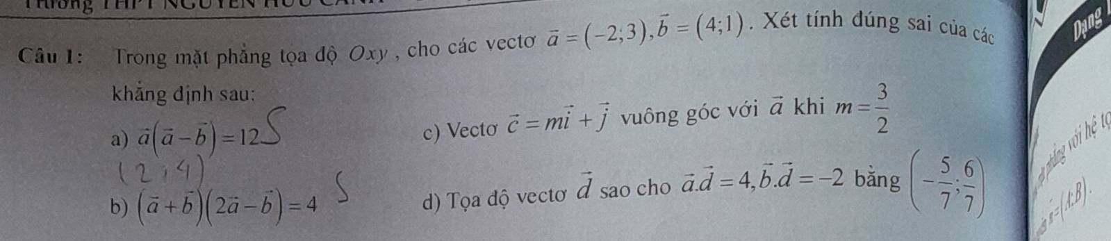 Trong mặt phẳng tọa độ Oxy , cho các vectơ vector a=(-2;3), vector b=(4;1).Xét tính đúng sai của các
Dang
khẳng định sau:
a) vector a(vector a-vector b)=12
c) Vectơ vector c=mvector i+vector j vuông góc với vector a khi m= 3/2 
U
b) (vector a+vector b)(2vector a-vector b)=4
d) Tọa độ vectơ vector d sao cho vector a.vector d=4, vector b. vector d=-2 bǎng (- 5/7 ; 6/7 ) nháng với hệ
a