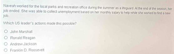 Naveah worked for the local parks and recreation office during the summer as a lifeguard. At the end of the season, her
job ended. She was able to collect unemployment based on her monthly sa|ary to help while she worked to find a new
job.
Which US leader's actions made this possible?
John Marshall
Ronald Reagan
Andrew Jackson
Franklin D. Roosevelt
