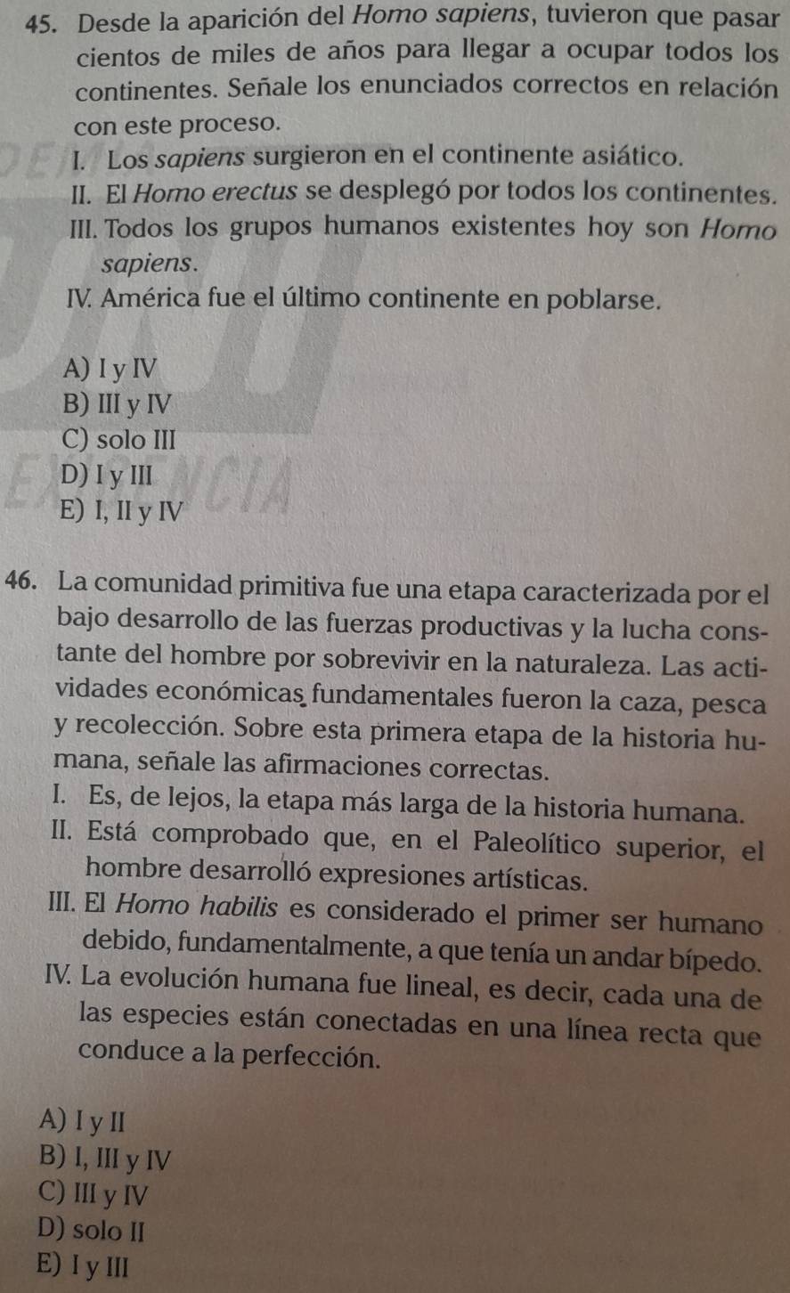 Desde la aparición del Homo sapiens, tuvieron que pasar
cientos de miles de años para llegar a ocupar todos los
continentes. Señale los enunciados correctos en relación
con este proceso.
I. Los sapiens surgieron en el continente asiático.
II. El Homo erectus se desplegó por todos los continentes.
III. Todos los grupos humanos existentes hoy son Homo
sapiens.
IV América fue el último continente en poblarse.
A) I y IV
B) ⅢI y ⅣV
C) solo III
D) Iy Ⅲ CIA
E) I, II y IV
46. La comunidad primitiva fue una etapa caracterizada por el
bajo desarrollo de las fuerzas productivas y la lucha cons-
tante del hombre por sobrevivir en la naturaleza. Las acti-
vidades económicas fundamentales fueron la caza, pesca
y recolección. Sobre esta primera etapa de la historia hu-
mana, señale las afirmaciones correctas.
I. Es, de lejos, la etapa más larga de la historia humana.
II. Está comprobado que, en el Paleolítico superior, el
hombre desarrolló expresiones artísticas.
III. El Homo habilis es considerado el primer ser humano
debido, fundamentalmente, a que tenía un andar bípedo.
IV. La evolución humana fue lineal, es decir, cada una de
las especies están conectadas en una línea recta que
conduce a la perfección.
A)I yⅡ
B) I, II y IV
C) Ⅲ y ⅣV
D) solo II
E) I yIII