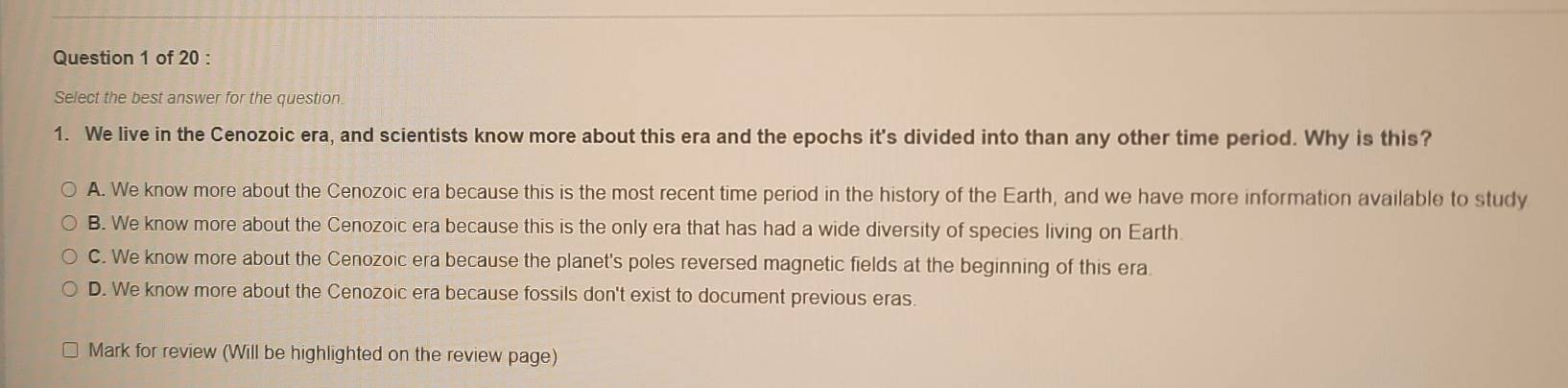 Select the best answer for the question.
1. We live in the Cenozoic era, and scientists know more about this era and the epochs it's divided into than any other time period. Why is this?
A. We know more about the Cenozoic era because this is the most recent time period in the history of the Earth, and we have more information available to study
B. We know more about the Cenozoic era because this is the only era that has had a wide diversity of species living on Earth
C. We know more about the Cenozoic era because the planet's poles reversed magnetic fields at the beginning of this era.
D. We know more about the Cenozoic era because fossils don't exist to document previous eras.
Mark for review (Will be highlighted on the review page)