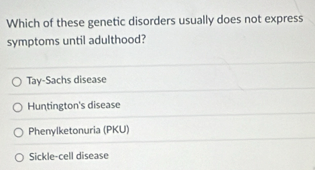 Which of these genetic disorders usually does not express
symptoms until adulthood?
Tay-Sachs disease
Huntington's disease
Phenylketonuria (PKU)
Sickle-cell disease