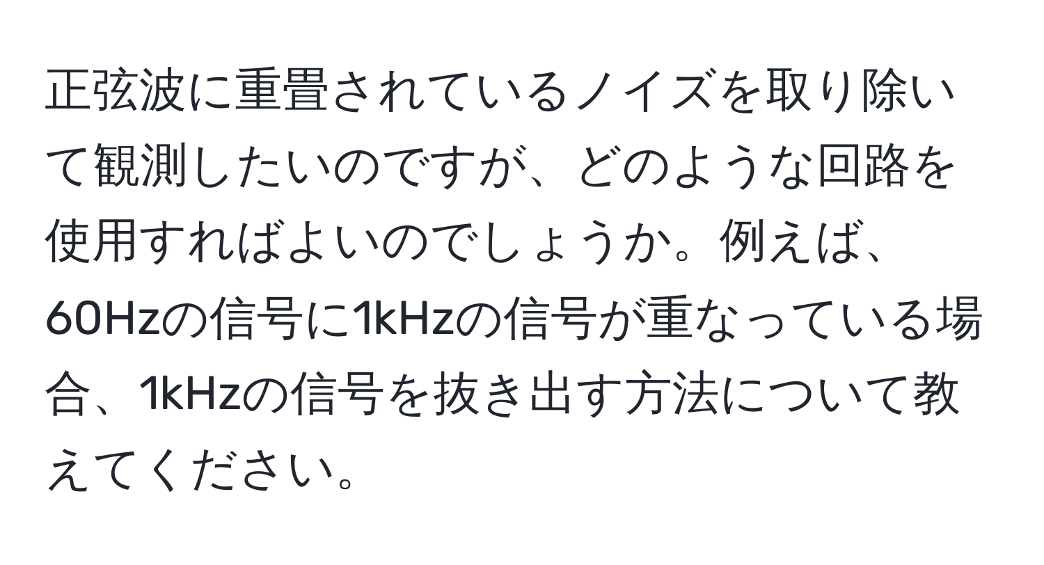 正弦波に重畳されているノイズを取り除いて観測したいのですが、どのような回路を使用すればよいのでしょうか。例えば、60Hzの信号に1kHzの信号が重なっている場合、1kHzの信号を抜き出す方法について教えてください。