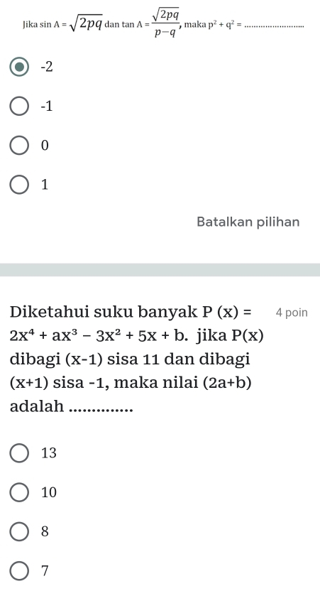 Jika sin A=sqrt(2pq) dan tan A= sqrt(2pq)/p-q'  maka p^2+q^2= _
-2
-1
0
1
Batalkan pilihan
Diketahui suku banyak P(x)= 4 poin
2x^4+ax^3-3x^2+5x+b. jika P(x)
dibagi (x-1) sisa 11 dan dibagi
(x+1) sisa -1, maka nilai (2a+b)
adalah_
13
10
8
7