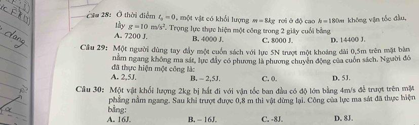 Cầu 28: Ở thời điểm t_0=0 , một vật có khối lượng m=8kg rơi ở độ cao h=180m không vận tốc đầu,
lầy g=10m/s^2 F. Trọng lực thực hiện một công trong 2 giây cuối bằng
A. 7200 J. B. 4000 J. C. 8000 J. D. 14400 J.
Câu 29: Một người dùng tay đầy một cuốn sách với lực 5N trượt một khoảng dài 0,5m trên mặt bàn
nằm ngang không ma sát, lực đây có phương là phương chuyên động của cuốn sách. Người đó
đã thực hiện một công là:
A. 2,5J. B. - 2,5J. C. 0. D. 5J.
Câu 30: Một vật khối lượng 2kg bị hất đi với vận tốc ban đầu có độ lớn bằng 4m/s đề trượt trên mặt
phẳng nằm ngang. Sau khi trượt được 0,8 m thì vật dừng lại. Công của lực ma sát đã thực hiện
bằng:
A. 16J. B. - 16J. C. -8J. D. 8J.