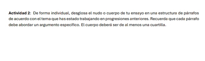 Actividad 2: De forma individual, desglosa el nudo o cuerpo de tu ensayo en una estructura de párrafos 
de acuerdo con el tema que has estado trabajando en progresiones anteriores. Recuerda que cada párrafo 
debe abordar un argumento específico. El cuerpo deberá ser de al menos una cuartilla.