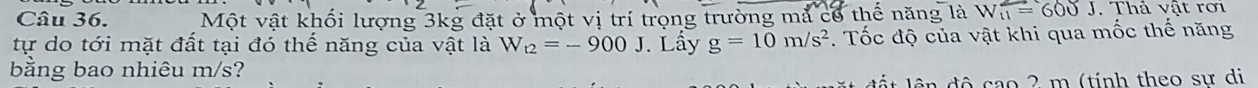 Một vật khối lượng 3kg đặt ở một vị trí trọng trường mả cổ thế năng là W_11=600J. Thả vật rơi 
tự do tới mặt đất tại đó thế năng của vật là W_t2=-900J. Lầy g=10m/s^2. Tốc độ của vật khi qua mốc thế năng 
bằng bao nhiêu m/s? 
l n độ cao 2 m (tính theo sư di