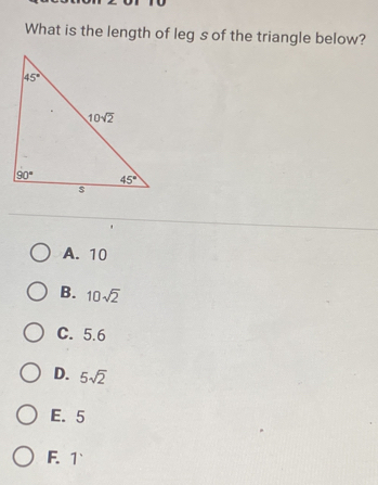 What is the length of leg s of the triangle below?
A. 10
B. 10sqrt(2)
C. 5.6
D. 5sqrt(2)
E. 5
F. 1`