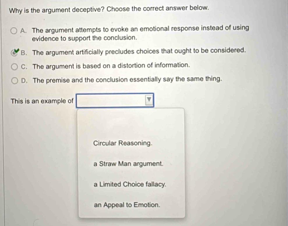 Why is the argument deceptive? Choose the correct answer below.
A. The argument attempts to evoke an emotional response instead of using
evidence to support the conclusion.
B. The argument artificially precludes choices that ought to be considered.
C. The argument is based on a distortion of information.
D. The premise and the conclusion essentially say the same thing.
This is an example of
Circular Reasoning.
a Straw Man argument.
a Limited Choice fallacy.
an Appeal to Emotion.