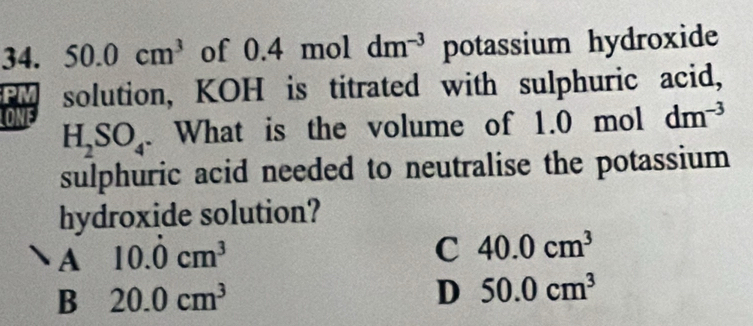 50.0cm^3 of 0.4 mol dm^(-3) potassium hydroxide
PM solution, KOH is titrated with sulphuric acid,
ONE
H_2SO_4. What is the volume of 1.0 mol dm^(-3)
sulphuric acid needed to neutralise the potassium 
hydroxide solution?
A 10.dot 0cm^3
C 40.0cm^3
B 20.0cm^3
D 50.0cm^3