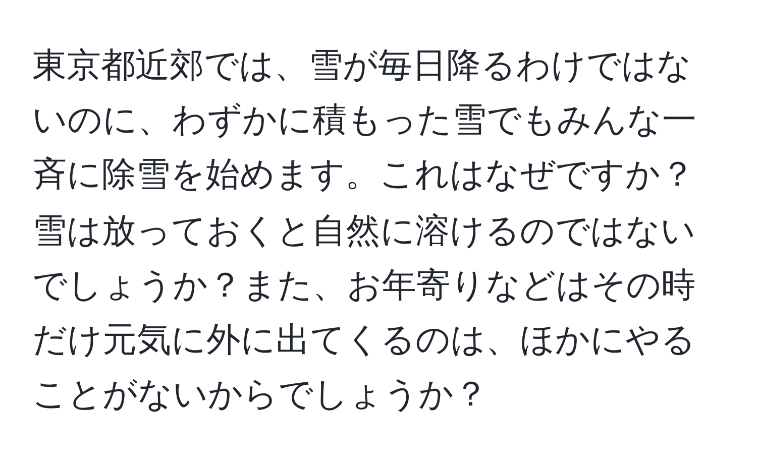 東京都近郊では、雪が毎日降るわけではないのに、わずかに積もった雪でもみんな一斉に除雪を始めます。これはなぜですか？雪は放っておくと自然に溶けるのではないでしょうか？また、お年寄りなどはその時だけ元気に外に出てくるのは、ほかにやることがないからでしょうか？