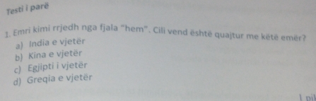 Testì i parë
1. Emri kimi rrjedh nga fjala “hem”. Cili vend është quajtur me këtë emër?
a) India e vjetër
b) Kina e vjetër
c) Egjipti i vjetër
d) Greqia e vjetër
lpil