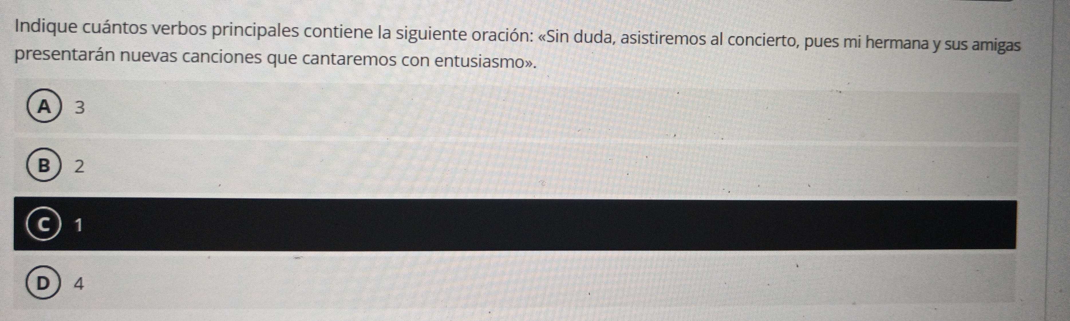 Indique cuántos verbos principales contiene la siguiente oración: «Sin duda, asistiremos al concierto, pues mi hermana y sus amigas
presentarán nuevas canciones que cantaremos con entusiasmo».
A 3
B 2
c) 1
D 4