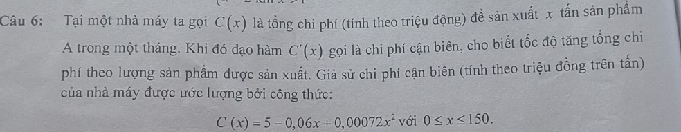 Tại một nhà máy ta gọi C(x) là tổng chi phí (tính theo triệu động) đề sản xuất x tấn sản phẩm 
A trong một tháng. Khi đó đạo hàm C'(x) gọi là chi phí cận biên, cho biết tốc độ tăng tổng chi 
phí theo lượng sản phẩm được sản xuất. Giả sử chi phí cận biên (tính theo triệu đồng trên tấn) 
của nhà máy được ước lượng bởi công thức:
C'(x)=5-0,06x+0,00072x^2 với 0≤ x≤ 150.