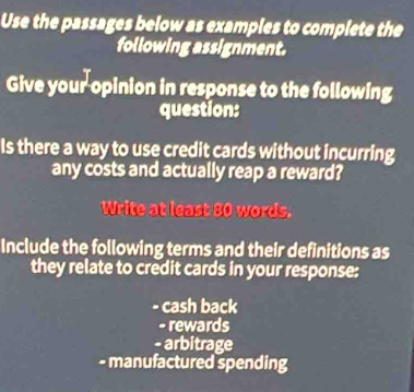 Use the passages below as examples to complete the
following assignment.
Give your opinion in response to the following
question:
Is there a way to use credit cards without incurring
any costs and actually reap a reward?
Write at least 80 words.
Include the following terms and their definitions as
they relate to credit cards in your response:
. cash back
- rewards
- arbitrage
- manufactured spending