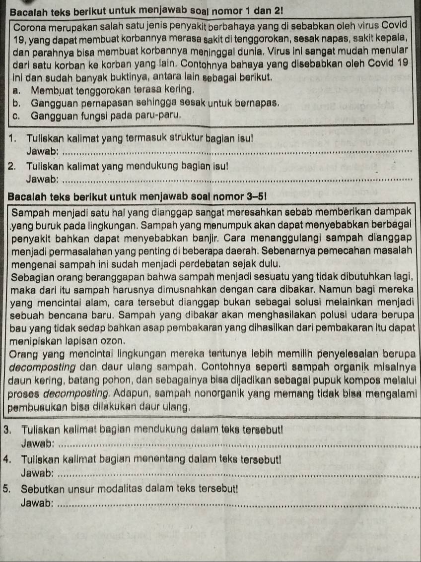 Bacalah teks berikut untuk menjawab soal nomor 1 dan 2!
Corona merupakan salah satu jenis penyakit berbahaya yang di sebabkan oleh virus Covid
19, yang dapat membuat korbannya merasa sakit di tenggorokan, sesak napas, sakit kepala,
dan parahnya bisa membuat korbannya meninggal dunia. Virus ini sangat mudah menular
dari satu korban ke korban yang lain. Contohnya bahaya yang disebabkan oleh Covid 19
ini dan sudah banyak buktinya, antara lain sebagai berikut.
a. Membuat tenggorokan terasa kering.
b. Gangguan pernapasan sehingga sesak untuk bernapas.
c. Gangguan fungsi pada paru-paru.
1. Tuliskan kalimat yang termasuk struktur bagian isu!
Jawab:_
_
2. Tuliskan kalimat yang mendukung bagian isu!
Jawab:_
_
Bacalah teks berikut untuk menjawab soal nomor 3-5!
Sampah menjadi satu hal yang dianggap sangat meresahkan sebab memberikan dampak
.yang buruk pada lingkungan. Sampah yang menumpuk akan dapat menyebabkan berbagai
penyakit bahkan dapat menyebabkan banjir. Cara menanggulangi sampah dianggap
menjadi permasalahan yang penting di beberapa daerah. Sebenarnya pemecahan masalah
mengenai sampah ini sudah menjadi perdebatan sejak dulu.
Sebagian orang beranggapan bahwa sampah menjadi sesuatu yang tidak dibutuhkan lagi,
maka dari itu sampah harusnya dimusnahkan dengan cara dibakar. Namun bagi mereka
yang mencintai alam, cara tersebut dianggap bukan sebagai solusi melainkan menjadi
sebuah bencana baru. Sampah yang dibakar akan menghasilakan polusi udara berupa
bau yang tidak sedap bahkan asap pembakaran yang dihasilkan dari pembakaran itu dapat
menipiskan lapisan ozon.
Orang yang mencintai lingkungan mereka tentunya lebih memilih penyelesalan berupa
decomposting dan daur ulang sampah. Contohnya seperti sampah organik misalnya
daun kering, batang pohon, dan sebagainya bisa dijadikan sebagai pupuk kompos melalui
proses decomposting. Adapun, sampah nonorganik yang memang tidak bisa mengalami
_
pembusukan bisa dilakukan daur ulang.
3. Tuliskan kalimat bagian mendukung dalam teks tersebut!
Jawab:_
4. Tuliskan kalimat bagian menentang dalam teks tersebut!
Jawab:_
5. Sebutkan unsur modalitas dalam teks tersebut!
Jawab:_