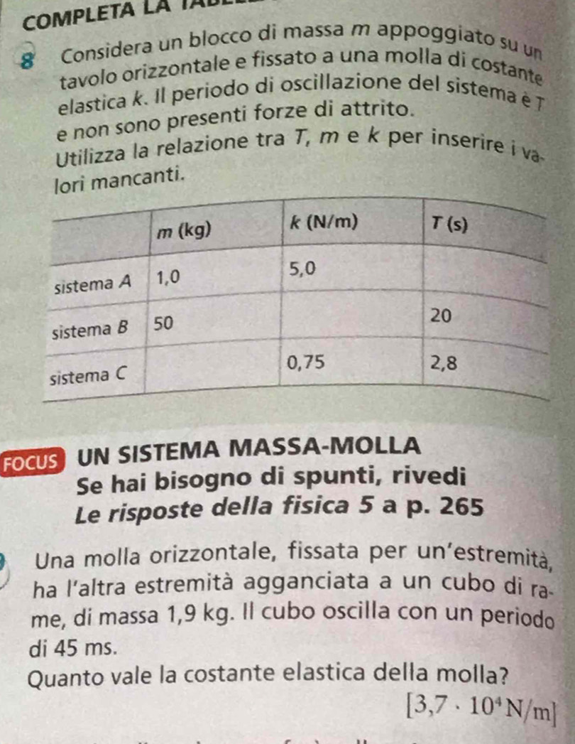 COMPLETA LÁ TAL
8 Considera un blocco di massa m appoggiato su un
tavolo orizzontale e fissato a una molla di costante
elastica k. Il periodo di oscillazione del sistema é T
e non sono presenti forze di attrito.
Utilizza la relazione tra T, m e k per inserire i va
lori mancanti.
FOCUS UN SISTEMA MASSA-MOLLA
Se hai bisogno di spunti, rivedi
Le risposte della fisica 5 a p. 265
Una molla orizzontale, fissata per un’estremità,
ha l'altra estremità agganciata a un cubo di ra
me, di massa 1,9 kg. Il cubo oscilla con un periodo
di 45 ms.
Quanto vale la costante elastica della molla?
[3,7· 10^4N/m]