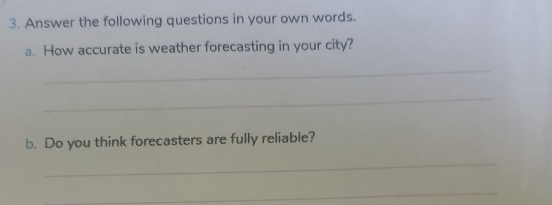 Answer the following questions in your own words. 
a. How accurate is weather forecasting in your city? 
_ 
_ 
b. Do you think forecasters are fully reliable? 
_ 
_