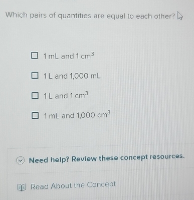 Which pairs of quantities are equal to each other?
1 mL and 1cm^3
1 L and 1,000 mL
1 L and 1cm^3
1 mL and 1,000cm^3
Need help? Review these concept resources.
U Read About the Concept