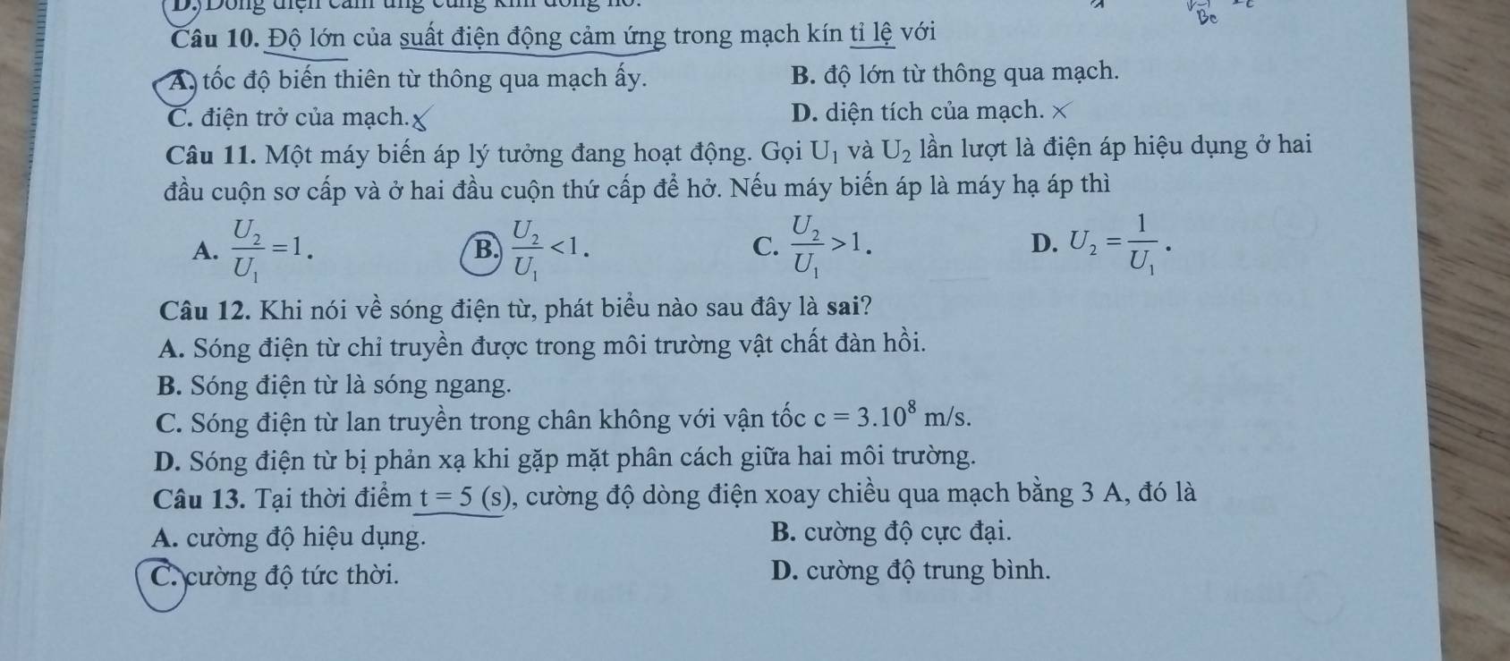 Dông diệh cản ung cũng
Câu 10. Độ lớn của suất điện động cảm ứng trong mạch kín tỉ lệ với
A tốc độ biến thiên từ thông qua mạch ấy. B. độ lớn từ thông qua mạch.
C. điện trở của mạch. D. diện tích của mạch. X
Câu 11. Một máy biến áp lý tưởng đang hoạt động. Gọi U_1 và U_2 lần lượt là điện áp hiệu dụng ở hai
đầu cuộn sơ cấp và ở hai đầu cuộn thứ cấp để hở. Nếu máy biến áp là máy hạ áp thì
A. frac U_2U_1=1. frac U_2U_1<1</tex>. frac U_2U_1>1. U_2=frac 1U_1. 
B.
C.
D.
Câu 12. Khi nói về sóng điện từ, phát biểu nào sau đây là sai?
A. Sóng điện từ chỉ truyền được trong môi trường vật chất đàn hồi.
B. Sóng điện từ là sóng ngang.
C. Sóng điện từ lan truyền trong chân không với vận tốc c=3.10^8m/s.
D. Sóng điện từ bị phản xạ khi gặp mặt phân cách giữa hai môi trường.
Câu 13. Tại thời điểm t=5(s) 0, cường độ dòng điện xoay chiều qua mạch bằng 3 A, đó là
A. cường độ hiệu dụng. B. cường độ cực đại.
C. cường độ tức thời. D. cường độ trung bình.