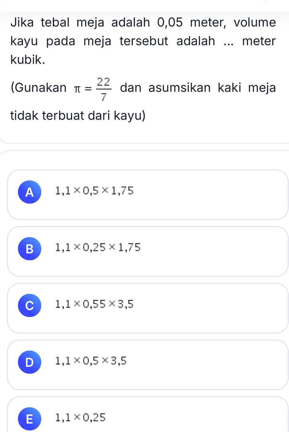 Jika tebal meja adalah 0,05 meter, volume
kayu pada meja tersebut adalah ... meter
kubik.
(Gunakan π = 22/7  dan asumsikan kaki meja
tidak terbuat dari kayu)
A 1,1* 0,5* 1,75
B 1,1* 0,25* 1,75
C 1,1* 0,55* 3,5
D 1,1* 0,5* 3,5
E 1,1* 0,25