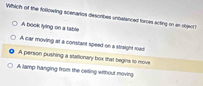 Which of the following scenarios describes unbalanced forces acting on an object?
A book lying on a table
A car moving at a constant speed on a straight road
A person pushing a stationary box that begins to move
A lamp hanging from the ceiling without moving