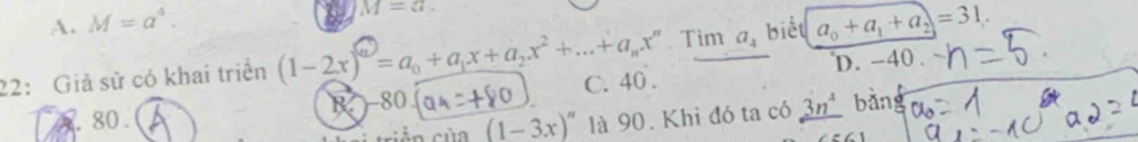 A. M=a^4.
M=a. 
Tim a_4 biết a_0+a_1+a_2=31.
D. -40.
22: Giả sử có khai triển (1-2x)^(n)=a_0+a_1x+a_2x^2+...+a_nx^n C. 40.
80. B -80 3n^4 bǎn
sin (1-3x)^circ  là 90. Khi đó ta có