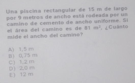 Una piscina rectangular de 15 m de largo
por 9 metros de ancho está rodeada por un
camino de cemento de ancho uniforme. Si
el área del camino es de 81m^2 , ¿ Cuánto
mide el ancho del camino?
A) 1,5 m
B 0,75 m
C) 1,2 m
D 2,0 m
E) 12 m