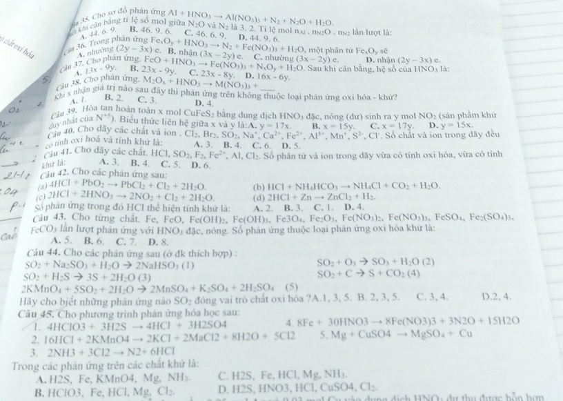 Cho sơ đó phân ứng
kở khu cản bằng tỉ lệ số mol giữa Al+HNO_3to Al(NO_3)_3+N_2+N_2O+H_2O. N_2O và N_2 là 3. 2. Ti lê mol
3a 36. Trong phân ứng A.44. 6. 9. B. 46. 9. 6. C. 46. 6. 9. D. 44. 9. 6 n_A1.n_N2O ngg lần lượt là:
6 chất oxỉ hỏa A. nhường (2y-3x) Fe_xO_y+HNO_3to N_2+Fe(NO_3)_3+H_2O e. B. nhận (3x-2y) e. C. nhường (3x-2y) , một phân từ Fe_xO_yse D. nhận (2y-3x) e.
f_1
Câa 37. Cho phân ứng, FeO+HNO_3to Fe(NO_3)_3+N_xO_y+H_2O C. . Sau khi cân bằng, hệ số của
A. 13x-9y B. 23x-9y.
Câu 38, Cho phân ứng. M_2O_x+HNO_3to M(NO_3)_3+ 23x-8y. D. 16x-6y. HNO_3 là
5
Khi x nhận giá trị nào sau đây thì phản ứng trên không thuộc loại phản ứng oxi hóa - khử
A. /. C. 3
B. 2. D. 4.
Cău 39. Hòa tan hoàn toàn x mol CuFeS₂ bằng dung dịch HNO_3dac
duy nhất của N^(+5)). Biểu thức liên hệ giữa x và y li:A.y=17x. B. , nóng (dư) sinh ra y mol NO_2 (sản phẩm khử
x=15y. C. x=17y. D. y=15x.
Cầu 40. Cho dây các chất và ion .
*, Cl. Số chất và ion trong dãy đều
có tính 0xi hoá và tính khử là: Cl_2,Br_2,SO_2,Na^+,Ca^(2+),Fe^(2+),Al^(3+),Mn^+,S^(2+) A. 3. B. 4. C. 6.
Cầu 41. Cho dãy các chất. HCI,SO_2,F_2,Fe^(2+),AI,CI_2 D. 5.
khử là: A. 3. B. 4. C. 5. D. 6. . Số phân tử và ion trong dãy vừa có tính oxi hóa, vừa có tính
Câu 42. Cho các phản ứng sau:
(a) 4HCl+PbO_2to PbCl_2+Cl_2+2H_2O. (b) HCl+NH_4HCO_3to NH_4Cl+CO_2+H_2O.
(c) 2HCl+2HNO_3to 2NO_2+Cl_2+2H_2O. (d) 2HCl+Znto ZnCl_2+H_2.
Số phản ứng trong đó HCl thể hiện tính khử là: A. 2. B. 3. C. 1. D. 4.
Câu 43. Cho từng chất. Fe, Fe FeO,Fe(OH)_2,Fe(OH)_3,Fe3O_4,Fe_2O_3,Fe(NO_3)_2,Fe(NO_3)_3,FeSO_4,Fe_2(SO_4)_3,
FeCO_3 lần lượt phản ứng với HNO_3dJc , nóng. Số phản ứng thuộc loại phản ứng oxi hóa khử là:
A. 5. B. 6. C. 7. D. 8.
Câu 44. Cho các phản ứng sau (ở đk thích hợp) :
SO_2+Na_2SO_3+H_2Oto 2NaHSO_3(1)
SO_2+O_3to SO_3+H_2O(2)
SO_2+H_2Sto 3S+2H_2O(3)
SO_2+Cto S+CO_2(4)
2KMnO_4+5SO_2+2H_2Oto 2MnSO_4+K_2SO_4+2H_2SO_4 (5)
Hãy cho biết những phản ứng nào SO_2 đóng vai trò chất oxi hóa ?A.1, 3, 5. B. 2, 3, 5. C. 3, 4. D.2, 4.
Câu 45. Cho phương trình phản ứng hóa học sau:
1. 4HClO3+3H2Sto 4HCl+3H2SO4 4. 8Fe+30HNO3to 8Fe(NO3)3+3N2O+15H2O
2. 16HCl+2KMnO4to 2KCl+2MaCl2+8H2O+5Cl2 5. Mg+CuSO4to MgSO_4+Cu
3. 2NH3+3Cl2to N2+6HCl
Trong các phản ứng trên các chất khứ là:
A. H2S, Fe, KMnO4, Mg,NH_3. C. H2S, Fe, HC 1,Mg,NH_3.
B. HClO3、 Fe, HCl,Mg. Cl_2. D. H2S,HNO3,HCl,CuSO4,Cl_2.
o   u ng dịch HNOs dị thu được bỗn hợn