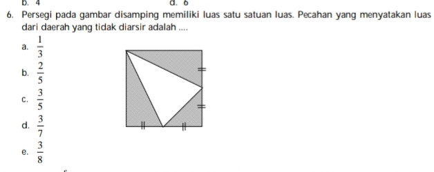 D. 4 d. 6
6. Persegi pada gambar disamping memiliki luas satu satuan luas. Pecahan yang menyatakan luas
dari daerah yang tidak diarsir adalah ....
a.  1/3 
b.  2/5 
C.  3/5 
d.  3/7 
e.  3/8 