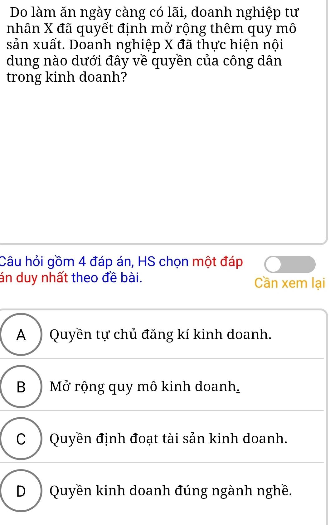 Do làm ăn ngày càng có lãi, doanh nghiệp tư
nhân X đã quyết định mở rộng thêm quy mô
sản xuất. Doanh nghiệp X đã thực hiện nội
dung nào dưới đây về quyền của công dân
trong kinh doanh?
Câu hỏi gồm 4 đáp án, HS chọn một đáp
án duy nhất theo đề bài. Cần xem lại
A ) Quyền tự chủ đăng kí kinh doanh.
B ) Mở rộng quy mô kinh doanh,
C) Quyền định đoạt tài sản kinh doanh.
D )Quyền kinh doanh đúng ngành nghề.