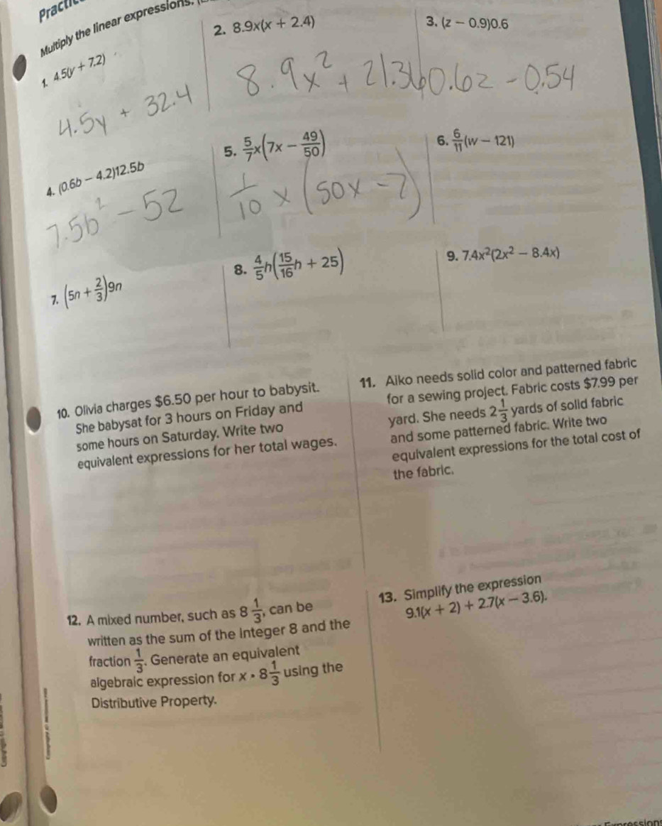 Practc 
2. 8.9x(x+2.4)
3. (z-0.9)0.6
Multiply the linear expressions 
1 4.5(y+7.2)
5.  5/7 x(7x- 49/50 )
6.  6/11 (w-121)
(0.6b-4.2)12.5b
A. 
8.  4/5 h( 15/16 h+25)
9. 7.4x^2(2x^2-8.4x)
(5n+ 2/3 )9n
10. Olivia charges $6.50 per hour to babysit. 11. Aiko needs solid color and patterned fabric 
She babysat for 3 hours on Friday and for a sewing project. Fabric costs $7.99 per 
some hours on Saturday. Write two yard. She needs 2 1/3  yards of solid fabric 
equivalent expressions for her total wages. and some patterned fabric. Write two 
equivalent expressions for the total cost of 
the fabric. 
13. Simplify the expression 
12. A mixed number, such as 8 1/3  , can be 
written as the sum of the integer 8 and the 9.1(x+2)+2.7(x-3.6). 
fraction  1/3  Generate an equivalent 
algebraic expression for x· 8 1/3  using the 
Distributive Property.