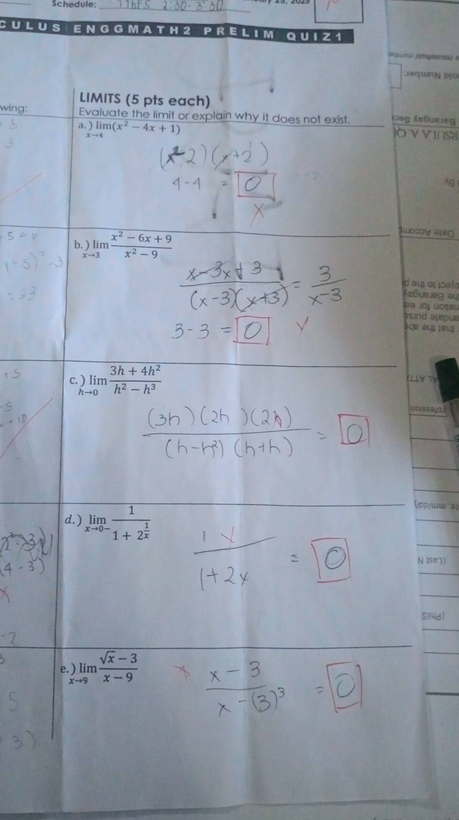 Schedule:_ 
CULU S E N G G MAT H2 PRELIM Q U I Z 1 
equno poyeanou 
Deqwng po 
LIMITS (5 pts each) 
wing: Evaluate the limit or explain why it does not exist. 1095 Aebuεieg 
a.)limlimits _xto 4(x^2-4x+1)
ò vinsi 
A 
b. )limlimits _to 3 (x^2-6x+9)/x^2-9 
1wos∀ 3B 
d au o oaf 
Keßueleg au 
ba joj Lοşει 
s nd alepue 
३qe əl ¡e५ 
c. ) limlimits _to 0 (3h+4h^2)/h^2-h^3  1 T V 
u0issajoi 
d. ) limlimits _xto 0-frac 11+2^(frac 1)x
ζpp/ww a 
N Ise7) 
Si4d) 
f.)limlimits _xto 9 (sqrt(x)-3)/x-9 