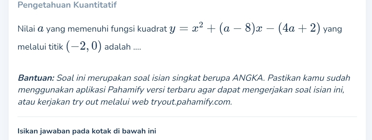 Pengetahuan Kuantitatif 
Nilai α yang memenuhi fungsi kuadrat y=x^2+(a-8)x-(4a+2) yang 
melalui titik (-2,0) adalah .... 
Bantuan: Soal ini merupakan soal isian singkat berupa ANGKA. Pastikan kamu sudah 
menggunakan aplikasi Pahamify versi terbaru agar dapat mengerjakan soal isian ini, 
atau kerjakan try out melalui web tryout.pahamify.com. 
Isikan jawaban pada kotak di bawah ini