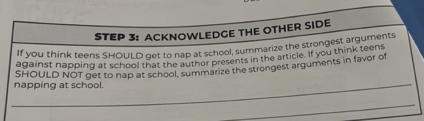 ACKNOWLEDGE THE OTHER SIDE 
If you think teens SHOULD get to nap at school, summarize the strongest arguments 
against napping at school that the author presents in the article. If you think teens 
_ 
$HOULD NOT get to nap at school, summarize the strongest arguments in favor of 
napping at school. 
_