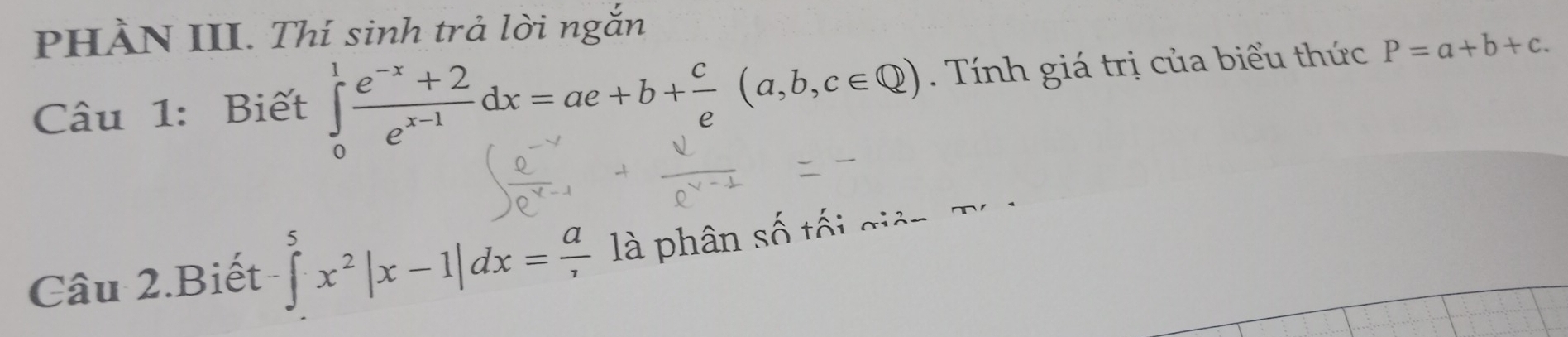 PHÀN III. Thí sinh trả lời ngắn
Câu 1: Biết ∈tlimits _0^(1frac e^-x)+2e^(x-1)dx=ae+b+ c/e (a,b,c∈ Q) Tính giá trị của biểu thức P=a+b+c. 
Câu 2.Biết ∈tlimits _^5x^2|x-1|dx=frac a là phân số tế