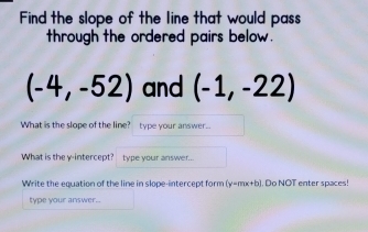 Find the slope of the Iine that would pass 
through the ordered pairs below.
(-4,-52) and (-1,-22)
What is the slope of the line? type your answer. 
What is the y-intercept? type your answer... 
Write the equation of the line in slope-intercept form (y=mx+b) , Do NOT enter spaces! 
type your answer.